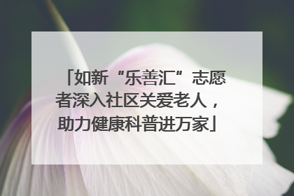 如新“乐善汇”志愿者深入社区关爱老人，助力健康科普进万家