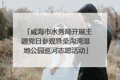 威海市水务局开展主题党日参观暨桑沟湾湿地公园巡河志愿活动