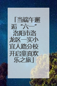 当端午邂逅“六一” 洛阳市洛龙区一实小宜人路分校开启童真欢乐之旅
