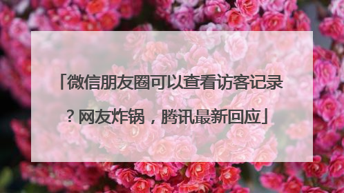 微信朋友圈可以查看访客记录？网友炸锅，腾讯最新回应