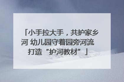 小手拉大手，共护家乡河 幼儿园守着园旁河流打造“护河教材”
