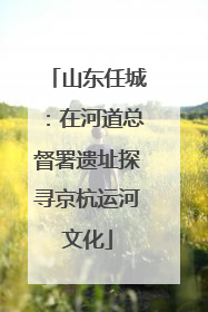 山东任城：在河道总督署遗址探寻京杭运河文化