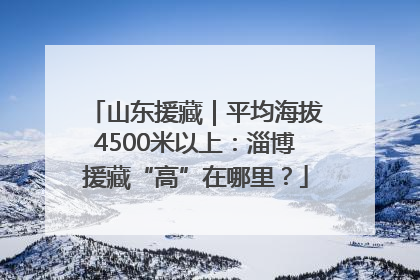 山东援藏｜平均海拔4500米以上：淄博援藏“高”在哪里？