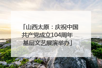 山西太原：庆祝中国共产党成立104周年基层文艺展演举办