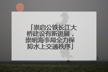 崇启公铁长江大桥建设有新进展，崇明海事局全力保障水上交通秩序