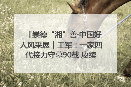 崇德“湘”善·中国好人风采展｜王军：一家四代接力守墓90载 赓续红色血脉践初心