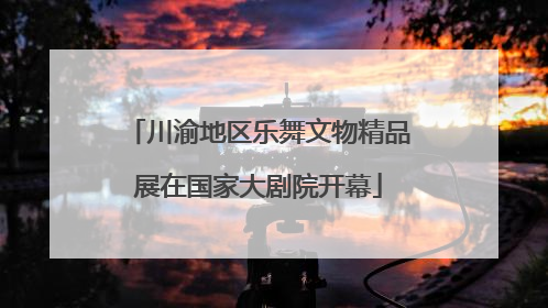 川渝地区乐舞文物精品展在国家大剧院开幕