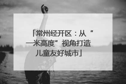 常州经开区：从“一米高度”视角打造儿童友好城市