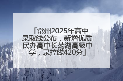 常州2025年高中录取线公布，新增优质民办高中长荡湖高级中学，录控线420分