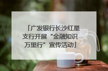 广发银行长沙红星支行开展“金融知识万里行”宣传活动