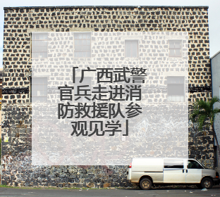 广西武警官兵走进消防救援队参观见学