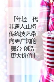 年轻一代非遗人正将传统技艺带向更广阔的舞台 创造更大价值