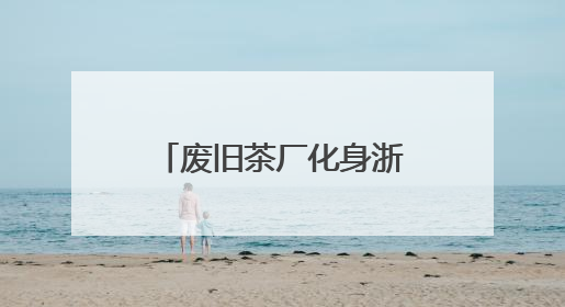 废旧茶厂化身浙江乡村文旅新地标 盘活沉睡资产