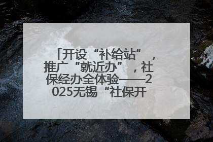 开设“补给站”，推广“就近办”，社保经办全体验——2025无锡“社保开放月”活动开启
