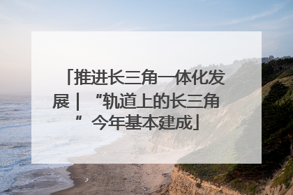 推进长三角一体化发展｜“轨道上的长三角”今年基本建成