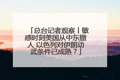 总台记者观察丨敏感时刻美国从中东撤人 以色列对伊朗动武条件已成熟？