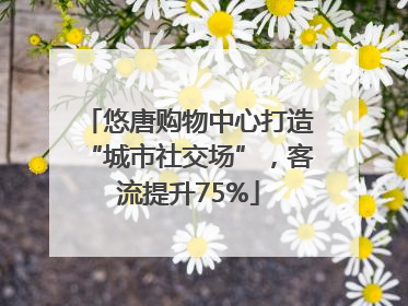 悠唐购物中心打造“城市社交场”，客流提升75%