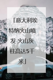 意大利埃特纳火山喷发 火山灰柱高达5千米