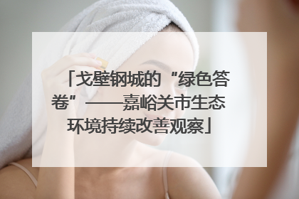 戈壁钢城的“绿色答卷”——嘉峪关市生态环境持续改善观察