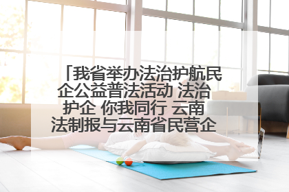 我省举办法治护航民企公益普法活动 法治护企 你我同行 云南法制报与云南省民营企业家协会携手共建“媒体+协会+企业”法治服务生态圈