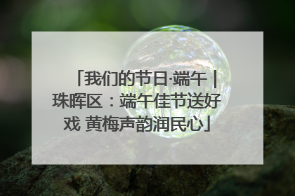 我们的节日·端午｜珠晖区：端午佳节送好戏 黄梅声韵润民心