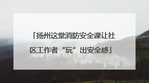 扬州这堂消防安全课让社区工作者“玩”出安全感