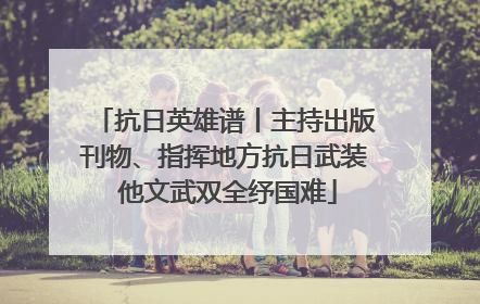 抗日英雄谱丨主持出版刊物、指挥地方抗日武装 他文武双全纾国难