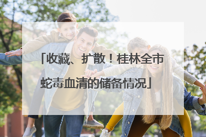 收藏、扩散！桂林全市蛇毒血清的储备情况