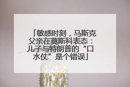 敏感时刻，马斯克父亲在莫斯科表态：儿子与特朗普的“口水仗”是个错误
