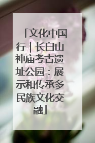 文化中国行｜长白山神庙考古遗址公园：展示和传承多民族文化交融