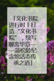 文化书院进行时丨打造“文化书院”，续写聊斋华章——蒲松龄纪念馆活态传承之道