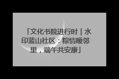 文化书院进行时｜水印蓝山社区：粽情暖邻里，端午共安康