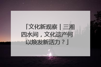 文化新观察｜三湘四水间，文化遗产何以焕发新活力？