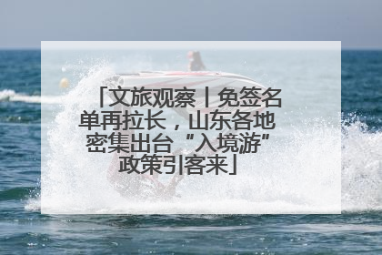文旅观察丨免签名单再拉长，山东各地密集出台“入境游”政策引客来