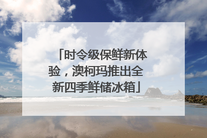 时令级保鲜新体验，澳柯玛推出全新四季鲜储冰箱