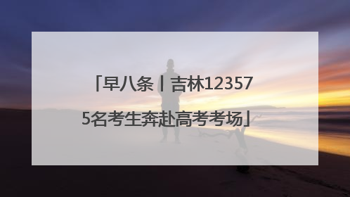 早八条丨吉林123575名考生奔赴高考考场