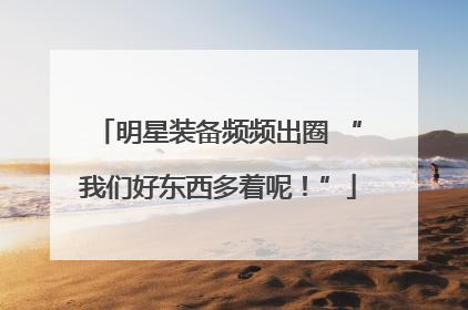明星装备频频出圈 “我们好东西多着呢！”