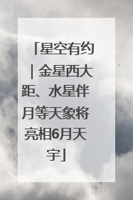 星空有约｜金星西大距、水星伴月等天象将亮相6月天宇