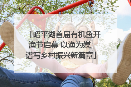 昭平湖首届有机鱼开渔节启幕 以渔为媒 谱写乡村振兴新篇章