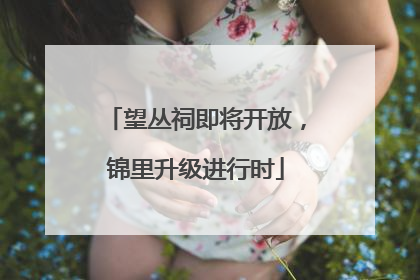 望丛祠即将开放，锦里升级进行时