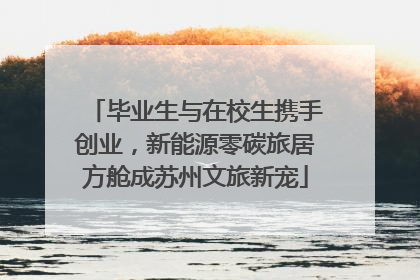 毕业生与在校生携手创业，新能源零碳旅居方舱成苏州文旅新宠