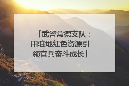 武警常德支队：用驻地红色资源引领官兵奋斗成长