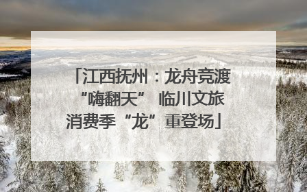 江西抚州：龙舟竞渡“嗨翻天” 临川文旅消费季“龙”重登场
