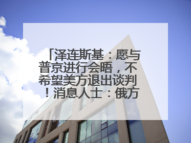 泽连斯基：愿与普京进行会晤，不希望美方退出谈判！消息人士：俄方停火条件包括北约“书面”保证不东扩