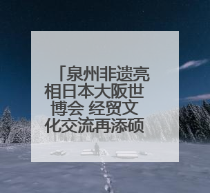 泉州非遗亮相日本大阪世博会 经贸文化交流再添硕果