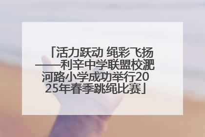 活力跃动 绳彩飞扬——利辛中学联盟校淝河路小学成功举行2025年春季跳绳比赛