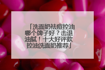 洗面奶祛痘控油哪个牌子好？击退油腻！十大好评款控油洗面奶推荐