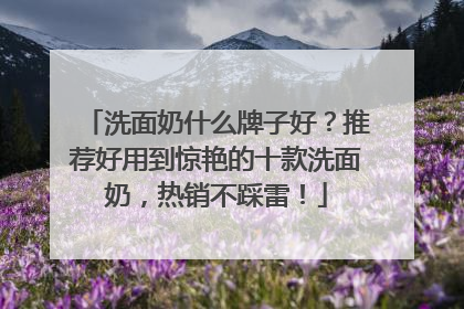 洗面奶什么牌子好？推荐好用到惊艳的十款洗面奶，热销不踩雷！