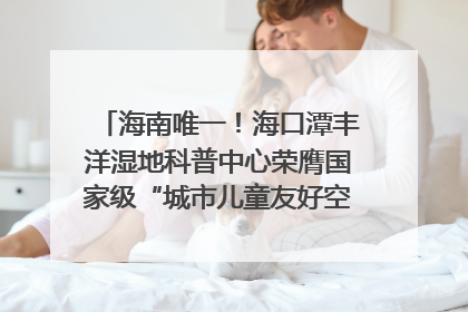 海南唯一！海口潭丰洋湿地科普中心荣膺国家级“城市儿童友好空间建设园区”称号