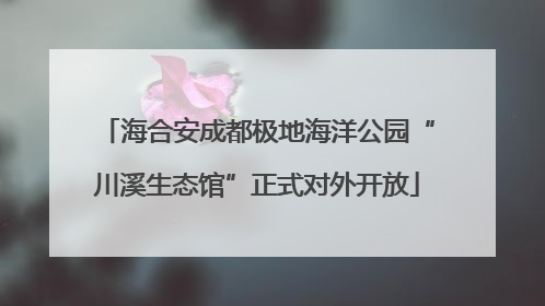 海合安成都极地海洋公园“川溪生态馆”正式对外开放